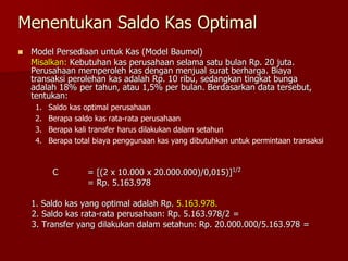 Menentukan Saldo Kas Optimal
 Model Persediaan untuk Kas (Model Baumol)
Misalkan: Kebutuhan kas perusahaan selama satu bulan Rp. 20 juta.
Perusahaan memperoleh kas dengan menjual surat berharga. Biaya
transaksi perolehan kas adalah Rp. 10 ribu, sedangkan tingkat bunga
adalah 18% per tahun, atau 1,5% per bulan. Berdasarkan data tersebut,
tentukan:
1. Saldo kas optimal perusahaan
2. Berapa saldo kas rata-rata perusahaan
3. Berapa kali transfer harus dilakukan dalam setahun
4. Berapa total biaya penggunaan kas yang dibutuhkan untuk permintaan transaksi
C = [(2 x 10.000 x 20.000.000)/0,015)]1/2
= Rp. 5.163.978
1. Saldo kas yang optimal adalah Rp. 5.163.978.
2. Saldo kas rata-rata perusahaan: Rp. 5.163.978/2 =
3. Transfer yang dilakukan dalam setahun: Rp. 20.000.000/5.163.978 =
 
