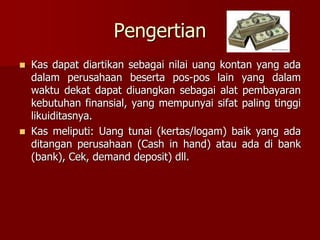 Pengertian
 Kas dapat diartikan sebagai nilai uang kontan yang ada
dalam perusahaan beserta pos-pos lain yang dalam
waktu dekat dapat diuangkan sebagai alat pembayaran
kebutuhan finansial, yang mempunyai sifat paling tinggi
likuiditasnya.
 Kas meliputi: Uang tunai (kertas/logam) baik yang ada
ditangan perusahaan (Cash in hand) atau ada di bank
(bank), Cek, demand deposit) dll.
 
