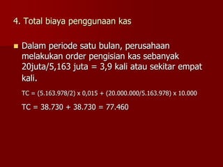 4. Total biaya penggunaan kas
 Dalam periode satu bulan, perusahaan
melakukan order pengisian kas sebanyak
20juta/5,163 juta = 3,9 kali atau sekitar empat
kali.
TC = (5.163.978/2) x 0,015 + (20.000.000/5.163.978) x 10.000
TC = 38.730 + 38.730 = 77.460
 