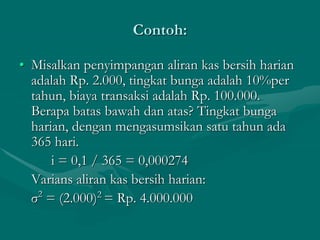 Contoh:
• Misalkan penyimpangan aliran kas bersih harian
adalah Rp. 2.000, tingkat bunga adalah 10%per
tahun, biaya transaksi adalah Rp. 100.000.
Berapa batas bawah dan atas? Tingkat bunga
harian, dengan mengasumsikan satu tahun ada
365 hari.
i = 0,1 / 365 = 0,000274
Varians aliran kas bersih harian:
σ2
= (2.000)2
= Rp. 4.000.000
 