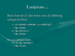 Lanjutan…
Batas bawah (z) dan batas atas (h) dihitung
sebagai berikut:
z = [3 x 100.000 x 4.000.000 / (4 x 0,000274)]1/3
= Rp. 103.068
h = Rp. 103.0 68 x 3
= Rp. 309.204
Rata-rata saldo kas adalah
C = (4 x Rp. 103.068)/3
= Rp. 137.424
 