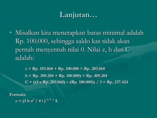 Lanjutan…
• Misalkan kita menetapkan batas minimal adalah
Rp. 100.000, sehingga saldo kas tidak akan
pernah menyentuh nilai 0. Nilai z, h dan C
adalah:
z = Rp. 103.068 + Rp. 100.000 = Rp. 203.068
h = Rp. 309.204 + Rp. 100.000) = Rp. 409.204
C = ((4 x Rp. 203.068) – (Rp. 100.000)) / 3 = Rp. 237.424
Formula:
z = (3 b σ2
/ 4 i ) 1/3 + L
 