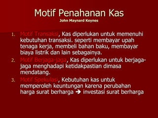 Motif Penahanan Kas
John Maynard Keynes
1. Motif Transaksi, Kas diperlukan untuk memenuhi
kebutuhan transaksi. seperti membayar upah
tenaga kerja, membeli bahan baku, membayar
biaya listrik dan lain sebagainya.
2. Motif Berjaga-jaga, Kas diperlukan untuk berjaga-
jaga menghadapi ketidakpastian dimasa
mendatang.
3. Motif Spekulasi, Kebutuhan kas untuk
memperoleh keuntungan karena perubahan
harga surat berharga  investasi surat berharga
 