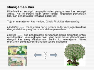 Manajemen Kas
Didefinisikan sebagai pengoptimasian penggunaan kas sebagai
aktiva. Hal ini berarti tidak boleh terjadi kegagalan pemakaian
kas, dan pengawasan terhadap posisi kas.
Tujuan manajemen kas meliputi 2 hal: likuiditas dan earning.
Likuiditas manajemen harus secara sadar menjaga likuiditas
dan jumlah kas yang harus ada dalam perusahaan.
Earning tiap pengeluaran perusahaan harus diarahkan untuk
mendapatkan kemungkinan hasil yang lebih besar dibandingkan
dengan kas yang dikeluarkan. Selain itu manajemen harus
menjamin pembayaran dilakukan secara ekonomis
 