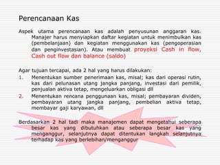 Perencanaan Kas
Aspek utama perencanaan kas adalah penyusunan anggaran kas.
Manajer harus menyiapkan daftar kegiatan untuk menimbulkan kas
(pembelanjaan) dan kegiatan menggunakan kas (pengoperasian
dan penginvestasian). Atau membuat proyeksi Cash in flow,
Cash out flow dan balance (saldo)
Agar tujuan tercapai, ada 2 hal yang harus dilakukan:
1. Menentukan sumber penerimaan kas, misal; kas dari operasi rutin,
kas dari pelunasan utang jangka panjang, investasi dari pemilik,
penjualan aktiva tetap, mengeluarkan obligasi dll
2. Menentukan rencana penggunaan kas, misal; pembayaran dividen,
pembayaran utang jangka panjang, pembelian aktiva tetap,
membayar gaji karyawan, dll
Berdasarkan 2 hal tadi maka manajemen dapat mengetahui seberapa
besar kas yang dibutuhkan atau seberapa besar kas yang
menganggur, selanjutnya dapat ditentukan langkah selanjutnya
terhadap kas yang berlebihan/menganggur
 