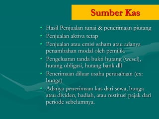 Sumber Kas
• Hasil Penjualan tunai & penerimaan piutang
• Penjualan aktiva tetap
• Penjualan atau emisi saham atau adanya
penambahan modal oleh pemilik.
• Pengeluaran tanda bukti hutang (wesel),
hutang obligasi, hutang bank dll
• Penerimaan diluar usaha perusahaan (ex:
bunga)
• Adanya penerimaan kas dari sewa, bunga
atau dividen, hadiah, atau restitusi pajak dari
periode sebelumnya.
 