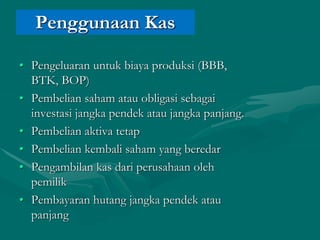 Penggunaan Kas
• Pengeluaran untuk biaya produksi (BBB,
BTK, BOP)
• Pembelian saham atau obligasi sebagai
investasi jangka pendek atau jangka panjang.
• Pembelian aktiva tetap
• Pembelian kembali saham yang beredar
• Pengambilan kas dari perusahaan oleh
pemilik
• Pembayaran hutang jangka pendek atau
panjang
 