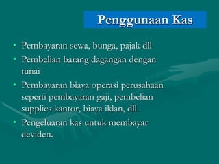 • Pembayaran sewa, bunga, pajak dll
• Pembelian barang dagangan dengan
tunai
• Pembayaran biaya operasi perusahaan
seperti pembayaran gaji, pembelian
supplies kantor, biaya iklan, dll.
• Pengeluaran kas untuk membayar
deviden.
Penggunaan Kas
 