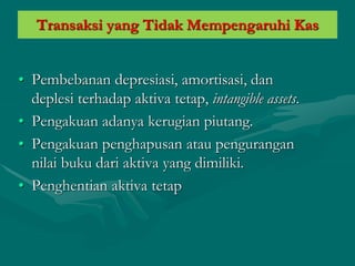 Transaksi yang Tidak Mempengaruhi Kas
• Pembebanan depresiasi, amortisasi, dan
deplesi terhadap aktiva tetap, intangible assets.
• Pengakuan adanya kerugian piutang.
• Pengakuan penghapusan atau pengurangan
nilai buku dari aktiva yang dimiliki.
• Penghentian aktiva tetap
 