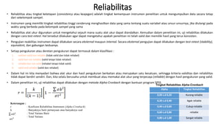 Reliabilitas
• Reliabilitas atau tingkat ketetapan (consistency atau keajegan) adalah tingkat kemampuan instrumen penelitian untuk mengumpulkan data secara tetap
dari sekelompok sampel.
• Instrumen yang memiliki tingkat reliabilitas tinggi cenderung menghasilkan data yang sama tentang suatu variabel atau unsur-unsurnya, jika diulangi pada
waktu yang berbeda pada kelompok sampel yang sama
• Reliabilitas alat ukur digunakan untuk mengetahui sejauh mana suatu alat ukur dapat diandalkan. Kemudian dalam penelitian ini, uji reliabilitas dilakukan
dengan cara test-retest. Hal tersebut dilakukan agar dapat mengetahui apakah penelitian ini telah valid dan memiliki hasil yang terus konsisten.
• Pengujian reabilitas instrumen dapat dilakukan secara eksternal maupun internal. Secara eksternal pengujian dapat dilakukan dengan test-retest (stability),
equivalent, dan gabungan keduanya.
• Setiap pengukuran atau deretan pengukuran dapat termasuk dalam klasifikasi :
1. neither valid nor reliable (tidak valid dan tidak reliabel)
2. valid but not reliable (valid tetapi tidak reliabel)
3. reliable but not valid (reliabel tetapi tidak valid)
4. valid and reliable (valid dan reliabel)
• Dalam hal ini kita menyadari bahwa alat ukur dan hasil pengukuran berkaitan atau merupakan satu kesatuan, sehingga kriteria validitas dan reliabilitas
tidak dapat berdiri sendiri. Dan, kita selalu berusaha untuk membuat atau memakai alat ukur yang terpecaya (reliable) dengan hasil pengukuran yang valid.
• Dalam penelitian ini, uji reliabilitas dapat dilakukan dengan metode Alpha-Cronbach dengan bantuan program SPSS
Keterangan :
r : Koefisien Reliabilitas Instrumen (Alpha-Cronbach)
k : Banyaknya butir pertanyaan atau banyaknya soal
: Total Varians Butir
: Total Varians
Alpha Tingkat Reliabilitas
0,00 s.d 0,20 Kurang reliable
0,20 s.d 0,40 Agak reliable
0,40 s.d 0,60 Cukup reliable
0,60 s.d 0,80 reliable
0,80 s.d 1,00 Sangat reliable
Tingkat Reliabilitas Alpha-Cronbach
 