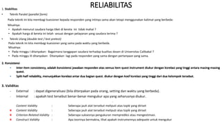 RELIABILITAS
1. Stabilitas
• Teknik Paralel (parallel form)
Pada teknik ini kita membagi kuesioner kepada responden yang intinya sama akan tetapi menggunakan kalimat yang berbeda:
Misalnya:
• Apakah menurut saudara harga tiket di kereta ini tidak mahal ?
• Apakah harga di kereta ini telah sesuai dengan pelayanan yang saudara terima ?
• Teknik Ulang (double test / test pretest)
Pada teknik ini kita membagi kuesioner yang sama pada waktu yang berbeda.
Misalnya:
• Pada minggu I ditanyakan: Bagaimana tanggapan saudara terhadap kualitas dosen di Universitas Calibakal ?
• Pada minggu III ditanyakan: Ditanyakan lagi pada responden yang sama dengan pertanyaan yang sama.
2. Konsistensi
• Inter-item consistency, adalah konsistensi jawaban responden atas semua item quest instrument diukur dengan korelasi yang tinggi antara masing-masing
quest.
• Split-half reliability, menunjukkan korelasi antar dua bagian quest. diukur dengan koef korelasi yang tinggi dari dua kelompok tersebut.
3. Validitas
- External : dapat digeneralisasi (bila diterpakan pada orang, setting dan waktu yang berbeda).
- Internal : apakah test tersebut benar-benar mengukur apa yang seharusnya diukur.
-
Content Validity : Seberapa jauh alat tersebut meliputi atas topik yang diriset
Content Validity : Seberapa jauh alat tersebut meliputi atas topik yang diriset
Criterion-Related Validity : Seberapa suksesnya pengukuran memprediksi atau mengestimasi.
Construct Validity : Apa teorinya bermakna, lihat apakah instrumennya adequate untuk mengukur
 