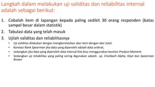 Langkah dalam melakukan uji validitas dan reliabilitas internal
adalah sebagai berikut:
1. Cobalah item di lapangan kepada paling sedikit 30 orang responden (batas
sampel besar dalam statistik)
2. Tabulasi data yang telah masuk
3. Ujilah validitas dan reliabilitasnya
• Uji validitas dilakukan dengan mengkorelasikan skor item dengan skor total.
• Korelasi Rank Spearman jika data yang diperoleh adalah data ordinal,
• sedangkan jika data yang diperoleh data interval kita bisa menggunakan korelasi Product Moment.
• Sedangkan uji reliabilitas yang paling sering digunakan adalah uji, Cronbach Alpha, Hoyt dan Spearman
Brown
 