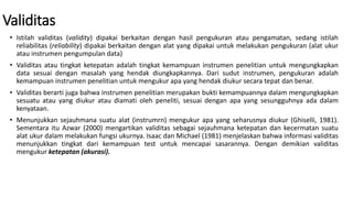 Validitas
• Istilah validitas (validity) dipakai berkaitan dengan hasil pengukuran atau pengamatan, sedang istilah
reliabilitas (reliability) dipakai berkaitan dengan alat yang dipakai untuk melakukan pengukuran (alat ukur
atau instrumen pengumpulan data)
• Validitas atau tingkat ketepatan adalah tingkat kemampuan instrumen penelitian untuk mengungkapkan
data sesuai dengan masalah yang hendak diungkapkannya. Dari sudut instrumen, pengukuran adalah
kemampuan instrumen penelitian untuk mengukur apa yang hendak diukur secara tepat dan benar.
• Validitas berarti juga bahwa instrumen penelitian merupakan bukti kemampuannya dalam mengungkapkan
sesuatu atau yang diukur atau diamati oleh peneliti, sesuai dengan apa yang sesungguhnya ada dalam
kenyataan.
• Menunjukkan sejauhmana suatu alat (instrumrn) mengukur apa yang seharusnya diukur (Ghiselli, 1981).
Sementara itu Azwar (2000) mengartikan validitas sebagai sejauhmana ketepatan dan kecermatan suatu
alat ukur dalam melakukan fungsi ukurnya. Isaac dan Michael (1981) menjelaskan bahwa informasi validitas
menunjukkan tingkat dari kemampuan test untuk mencapai sasarannya. Dengan demikian validitas
mengukur ketepatan (akurasi).
 