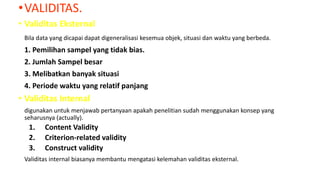 •VALIDITAS.
• Validitas Eksternal
Bila data yang dicapai dapat digeneralisasi kesemua objek, situasi dan waktu yang berbeda.
1. Pemilihan sampel yang tidak bias.
2. Jumlah Sampel besar
3. Melibatkan banyak situasi
4. Periode waktu yang relatif panjang
• Validitas Internal
digunakan untuk menjawab pertanyaan apakah penelitian sudah menggunakan konsep yang
seharusnya (actually).
1. Content Validity
2. Criterion-related validity
3. Construct validity
Validitas internal biasanya membantu mengatasi kelemahan validitas eksternal.
 