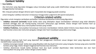 Content Validity
• Face Validity.
Jika instrumen yang digunakan dianggap cukup mencakup topik yang sudah didefinisikan sebagai dimensi dan elemen yang
menggambarkan konsepnya.
Mis: imej perusahaan dengan dimensi opini masyarakat atas tanggung jawab sosialnya.
untuk mengukur validitas instrumen ini biasanya menggunakan judgement ahli (panel evaluation).
Criterion-related validity
Digunakan untuk mengukur perbedaan-perbedaan individual berdasarkan kriteria yang digunakan.
• Validitas concurent (serentak) terjadi ketika skala yang ditetapkan dapat membedakan individual yang telah diketahui
berbeda sehingga skor utk masing-masing instrumen seharusnya juga berbeda. Diukur dengan koef korelasi hasil uji
kelompok yang berbeda harus menunjukkan korelasi yang rendah.
• Validitas Predictive, menunjukkan kemampuan instrumen membedakan individu dalam kriteria masa depan.diukur dengan
koef korelasi antara skor instrumen pengukur dengan skor hasil masadepan yang seharusnya tinggi.
Construct validity
Menunjukkan seberapa baik hasil yang diperoleh dari penggunaan instrumen sesuai dengan teori yang digunakan untuk
mendefinisikan suatu konstruk.
• Validitas konvergen terjadi ketika skor yang dihasilkan oleh dua buah instrumen yang mengukur konsep yang sama memiliki
korelasi yang tinggi. Diukur dengan tingginya koef korelasi dua instrumen.
• Validitas diskriminan terjadi ketika berdasar teori dua buah variabel diperkirakan tidak berkorelasi dan skor hasil
menunjukkan hal yang sama. Diukur dengan analisis faktor.
 