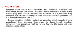 2. RELIABILITAS
Seberapa besar variasi tidak sistematik dari penjelasan kuantitatif dari
karakteristik individu jika individu yang sama diukur berkali kali (Ghiseli, 1981).
Ukuran yang menunjukkan stabilitas dan konsistensi suatu instrumen yang
mengukur suatu konsep dan berguna untuk mengukur kebaikan (goodness) dari
suatu pengukur (Sekaran, 2003).
Dengan demikian reliabilitas pada dasarnya adalah sejauh mana hasil suatu
pengukuran dapat dipercaya. Kepercayaan itu dalam bentuk keandalan
instrumen yaitu konsistensi hasil dari waktu kewaktu jika suatu instrumen
digunakan pada subjek.
 