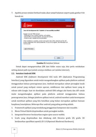 Materi 2 | Pemrograman Mobile (Android)
10
7. Apabila proses intalasi berhasil maka akan tampil halaman seperti pada gambar 8 di
bawah ini.
Gambar 8. Instalasi Selesai
Untuk dapat mengoperasikan JDK dari folder mana saja, kita perlu melakukan
setting alamat path-nya (untuk caranya silahkan cari melalui internet).
2.2. Instalasi Android SDK
Android SDK (Software Development Kit) tools API (Aplication Programming
Interface) yang digunakan untuk mulai mengembangkan aplikasi pada platform android
menggunakan bahasa pemrograman Java. Android merupakan subset perangkat lunak
untuk ponsel yang meliputi sistem operasi, middleware dan aplikasi kunci yang di
release oleh Google. Saat ini disediakan android SDK sebagai alat bantu dan API untuk
mulai mengembangkan aplikasi pada platform android menggunakan bahasa
pemrograman Java. Sebagai platform aplikasi netral, android memberi anda kesempatan
untuk membuat aplikasi yang kita butuhkan yang bukan merupakan aplikasi bawaan
hanphone/smartphone. Beberapa fitur android yang paling penting adalah:
1. Framework aplikasi yang mendukung penggantian komponen dan reusable.
2. Mesin Virtual Dalvik dioptimalkan untuk perangkat mobile.
3. Integrated browser berdasarkan engine open source webkit.
4. Grafis yang dioptimalkan dan didukung oleh libraries grafis 2D, grafis 3D
berdasarkan spesifikasi openGL ES 1.0 (Opsional Akselerasi Hardware).
 