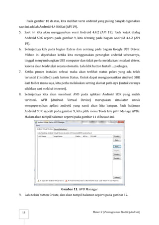 Materi 2 | Pemrograman Mobile (Android)
13
Pada gambar 10 di atas, kita melihat versi android yang paling banyak digunakan
saat ini adalah Android 4.4 KitKat (API 19).
5. Saat ini kita akan menggunakan versi Android 4.4.2 (API 19). Pada kotak dialog
Android SDK seperti pada gambar 9, kita centang pada bagian Android 4.4.2 (API
19).
6. Selanjutnya klik pada bagian Extras dan centang pada bagian Google USB Driver.
Pilihan ini diperlukan ketika kita menggunakan perangkat android sebenarnya,
tinggal menyambungkan USB computer dan tidak perlu melakukan instalasi driver,
karena akan terdeteksi secara otomatis. Lalu klik button Install … packages.
7. Ketika proses instalasi selesai maka akan terlihat status paket yang ada telah
terisntal (Installed) pada kolom Status. Untuk dapat mengoperasikan Android SDK
dari folder mana saja, kita perlu melakukan setting alamat path-nya (untuk caranya
silahkan cari melalui internet).
8. Selanjutnya kita akan membuat AVD pada aplikasi Android SDK yang sudah
terinstal. AVD (Android Virtual Device) merupakan simulator untuk
mengoperasikan apliasi android yang nanti akan kita bangun. Pada halaman
Android SDK seperti pada gambar 9, kita pilih menu Tools lalu pilih Manage AVDs.
Makan akan tampil halaman seperti pada gambar 11 di bawah ini.
Gambar 11. AVD Manager
9. Lalu tekan button Create, dan akan tampil halaman seperti pada gambar 12.
 