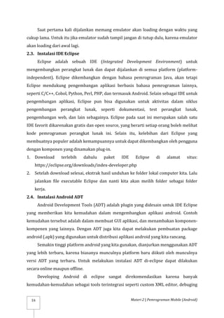 Materi 2 | Pemrograman Mobile (Android)
16
Saat pertama kali dijalankan memang emulator akan loading dengan waktu yang
cukup lama. Untuk itu jika emulator sudah tampil jangan di tutup dulu, karena emulator
akan loading dari awal lagi.
2.3. Instalasi IDE Eclipse
Eclipse adalah sebuah IDE (Integrated Development Environment) untuk
mengembangkan perangkat lunak dan dapat dijalankan di semua platform (platform-
independent). Eclipse dikembangkan dengan bahasa pemrograman Java, akan tetapi
Eclipse mendukung pengembangan aplikasi berbasis bahasa pemrograman lainnya,
seperti C/C++, Cobol, Python, Perl, PHP, dan termasuk Android. Selain sebagai IDE untuk
pengembangan aplikasi, Eclipse pun bisa digunakan untuk aktivitas dalam siklus
pengembangan perangkat lunak, seperti dokumentasi, test perangkat lunak,
pengembangan web, dan lain sebagainya. Eclipse pada saat ini merupakan salah satu
IDE favorit dikarenakan gratis dan open source, yang berarti setiap orang boleh melihat
kode pemrograman perangkat lunak ini. Selain itu, kelebihan dari Eclipse yang
membuatnya populer adalah kemampuannya untuk dapat dikembangkan oleh pengguna
dengan komponen yang dinamakan plug-in.
1. Download terlebih dahulu paket IDE Eclipse di alamat situs:
https://eclipse.org/downloads/index-developer.php
2. Setelah download selesai, ekstrak hasil unduhan ke folder lokal computer kita. Lalu
jalankan file executable Eclipse dan nanti kita akan meilih folder sebagai folder
kerja.
2.4. Instalasi Android ADT
Android Development Tools (ADT) adalah plugin yang didesain untuk IDE Eclipse
yang memberikan kita kemudahan dalam mengembangkan aplikasi android. Contoh
kemudahan tersebut adalah dalam membuat GUI aplikasi, dan menambakan komponen-
kompenen yang lainnya. Dengan ADT juga kita dapat melakukan pembuatan package
android (.apk) yang digunakan untuk distribusi aplikasi android yang kita rancang.
Semakin tinggi platform android yang kita gunakan, dianjurkan menggunakan ADT
yang lebih terbaru, karena biasanya munculnya platform baru diikuti oleh munculnya
versi ADT yang terbaru. Untuk melakukan instalasi ADT di-eclipse dapat dilakukan
secara online maupun offline.
Developing Android di eclipse sangat direkomendasikan karena banyak
kemudahan-kemudahan sebagai tools terintegrasi seperti custom XML editor, debuging
 