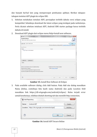 Materi 2 | Pemrograman Mobile (Android)
17
dan banyak hal-hal lain yang mempercepat pembuatan aplikasi. Berikut tahapan-
tahapan instalasi ADT plugin ke eclipse IDE:
1. Sebelum melakukan instalasi ADT, persiapkan terlebih dahulu versi eclipse yang
kompetibel. Sebaiknya download the latest eclipse yang terdapat pada websitenya.
Perlu dicatat sebelum intalisasi ADT, Android SDK starter package harus terlebih
dahulu di install.
2. Download ADT plugin dari eclipse menu Help>Install new software.
Gambar 15. Install New Software di Eclipse
3. Pada available software dialog, click Add button. Pada Add site dialog masukkan
Nama (bebas, contohnya kita kasih nama Android) dan pada Location field
masukkan link https://dl-ssl.google.com/android/eclipse/. Kalau terjadi error
untuk koneksinya, silahkan diubah disetting tab dan memilih http connection.
Gambar 16. Install ADT Secara Online
 