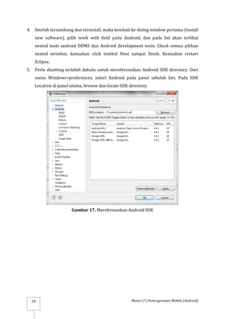 Materi 2 | Pemrograman Mobile (Android)
18
4. Setelah tersambung dan terinstall, maka kembali ke dialog window pertama (Install
new software), pilih work with field yaitu Android, dan pada list akan terlihat
nested tools android DDMS dan Android development tools. Check semua pilihan
nested tersebut, kemudian click tombol Next sampai finish. Kemudian restart
Eclipse.
5. Perlu disetting terlebih dahulu untuk mereferensikan Android SDK directory. Dari
menu Windows>preferences, select Android pada panel sebelah kiri. Pada SDK
Location di panel utama, browse dan locate SDK directory.
Gambar 17. Mereferensikan Android SDK
 