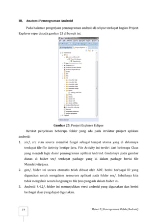 Materi 2 | Pemrograman Mobile (Android)
19
III. Anatomi Pemrograman Android
Pada halaman pengerjaan pemrograman android di eclipse terdapat bagian Project
Explorer seperti pada gambar 25 di bawah ini.
Gambar 25. Project Explorer Eclipse
Berikut penjelasan beberapa folder yang ada pada struktur project aplikasi
android:
1. src/, src atau source memiliki fungsi sebagai tempat utama yang di dalamnya
terdapat file-file Activity bertipe Java. File Activity ini terdiri dari beberapa Class
yang menjadi logic dasar pemrograman aplikasi Android. Contohnya pada gambar
diatas di folder src/ terdapat package yang di dalam package berisi file
MainActivity.java.
2. gen/, folder ini secara otomatis telah dibuat oleh ADT, berisi berbagai ID yang
digunakan untuk mengakses resources aplikasi pada folder res/. Sebaiknya kita
tidak mengubah secara langsung isi file Java yang ada dalam folder ini.
3. Android 4.4.2/, folder ini menunjukkan versi android yang digunakan dan berisi
berbagai class yang dapat digunakan.
 