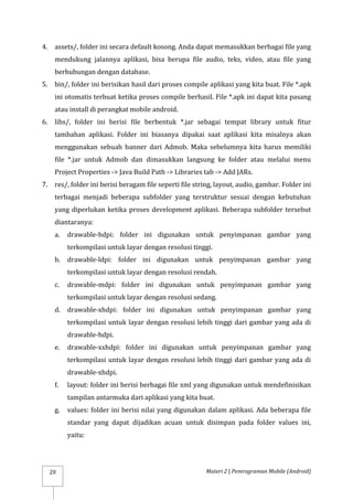 Materi 2 | Pemrograman Mobile (Android)
20
4. assets/, folder ini secara default kosong. Anda dapat memasukkan berbagai file yang
mendukung jalannya aplikasi, bisa berupa file audio, teks, video, atau file yang
berhubungan dengan database.
5. bin/, folder ini berisikan hasil dari proses compile aplikasi yang kita buat. File *.apk
ini otomatis terbuat ketika proses compile berhasil. File *.apk ini dapat kita pasang
atau install di perangkat mobile android.
6. libs/, folder ini berisi file berbentuk *.jar sebagai tempat library untuk fitur
tambahan aplikasi. Folder ini biasanya dipakai saat aplikasi kita misalnya akan
menggunakan sebuah banner dari Admob. Maka sebelumnya kita harus memiliki
file *.jar untuk Admob dan dimasukkan langsung ke folder atau melalui menu
Project Properties -> Java Build Path -> Libraries tab -> Add JARs.
7. res/, folder ini berisi beragam file seperti file string, layout, audio, gambar. Folder ini
terbagai menjadi beberapa subfolder yang terstruktur sesuai dengan kebutuhan
yang diperlukan ketika proses development aplikasi. Beberapa subfolder tersebut
diantaranya:
a. drawable-hdpi: folder ini digunakan untuk penyimpanan gambar yang
terkompilasi untuk layar dengan resolusi tinggi.
b. drawable-ldpi: folder ini digunakan untuk penyimpanan gambar yang
terkompilasi untuk layar dengan resolusi rendah.
c. drawable-mdpi: folder ini digunakan untuk penyimpanan gambar yang
terkompilasi untuk layar dengan resolusi sedang.
d. drawable-xhdpi: folder ini digunakan untuk penyimpanan gambar yang
terkompilasi untuk layar dengan resolusi lebih tinggi dari gambar yang ada di
drawable-hdpi.
e. drawable-xxhdpi: folder ini digunakan untuk penyimpanan gambar yang
terkompilasi untuk layar dengan resolusi lebih tinggi dari gambar yang ada di
drawable-xhdpi.
f. layout: folder ini berisi berbagai file xml yang digunakan untuk mendefinisikan
tampilan antarmuka dari aplikasi yang kita buat.
g. values: folder ini berisi nilai yang digunakan dalam aplikasi. Ada beberapa file
standar yang dapat dijadikan acuan untuk disimpan pada folder values ini,
yaitu:
 