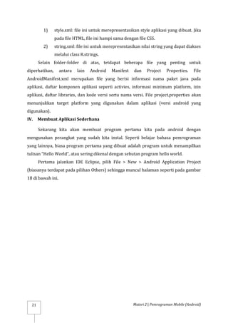 Materi 2 | Pemrograman Mobile (Android)
21
1) style.xml: file ini untuk merepresentasikan style aplikasi yang dibuat. Jika
pada file HTML, file ini hampi sama dengan file CSS.
2) string.xml: file ini untuk merepresentasikan nilai string yang dapat diakses
melalui class R.strings.
Selain folder-folder di atas, tetdapat beberapa file yang penting untuk
diperhatikan, antara lain Android Manifest dan Project Properties. File
AndroidManifest.xml merupakan file yang berisi informasi nama paket java pada
aplikasi, daftar komponen aplikasi seperti activies, informasi minimum platform, izin
aplikasi, daftar libraries, dan kode versi serta nama versi. File project.properties akan
menunjukkan target platform yang digunakan dalam aplikasi (versi android yang
digunakan).
IV. Membuat Aplikasi Sederhana
Sekarang kita akan membuat program pertama kita pada android dengan
mengunakan perangkat yang sudah kita instal. Seperti belajar bahasa pemrograman
yang lainnya, biasa program pertama yang dibuat adalah program untuk menampilkan
tulisan “Hello World”, atau sering dikenal dengan sebutan program hello world.
Pertama jalankan IDE Eclipse, pilih File > New > Android Application Project
(biasanya terdapat pada pilihan Others) sehingga muncul halaman seperti pada gambar
18 di bawah ini.
 