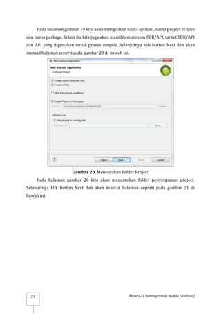 Materi 2 | Pemrograman Mobile (Android)
23
Pada halaman gambar 19 kita akan mengisikan nama aplikasi, nama project eclipse
dan nama package. Selain itu kita juga akan memilih minimum SDK/API, tarket SDK/API
dan API yang digunakan untuk proses compile. Selanjutnya klik button Next dan akan
muncul halaman seperti pada gambar 20 di bawah ini.
Gambar 20. Menentukan Folder Project
Pada halaman gambar 20 kita akan menentukan folder penyimpanan project.
Selanjutnya klik button Next dan akan muncul halaman seperti pada gambar 21 di
bawah ini.
 