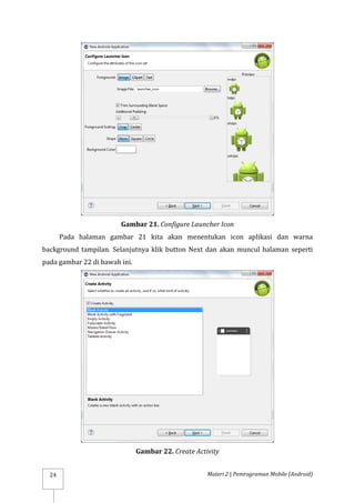 Materi 2 | Pemrograman Mobile (Android)
24
Gambar 21. Configure Launcher Icon
Pada halaman gambar 21 kita akan menentukan icon aplikasi dan warna
background tampilan. Selanjutnya klik button Next dan akan muncul halaman seperti
pada gambar 22 di bawah ini.
Gambar 22. Create Activity
 