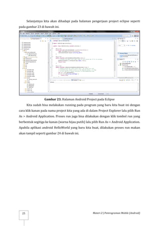 Materi 2 | Pemrograman Mobile (Android)
25
Selanjutnya kita akan dihadapi pada halaman pengerjaan project eclipse seperti
pada gambar 23 di bawah ini.
Gambar 23. Halaman Android Project pada Eclipse
Kita sudah bisa melakukan running pada program yang baru kita buat ini dengan
cara klik kanan pada nama project kita yang ada di dalam Project Explorer lalu pilih Run
As > Android Application. Proses run juga bisa dilakukan dengan klik tombol run yang
berbentuk segitiga ke kanan (warna hijau putih) lalu pilih Run As > Android Application.
Apabila aplikasi android HelloWorld yang baru kita buat, dilakukan proses run makan
akan tampil seperti gambar 24 di bawah ini.
 