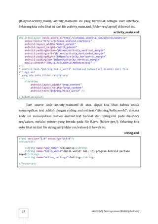 Materi 2 | Pemrograman Mobile (Android)
27
(R.layout.activity_main), activity_main.xml ini yang bertindak sebagai user interface.
Sekarang kita coba lihat isi dari file activity_main.xml (folder res/layout) di bawah ini.
activity_main.xml
<RelativeLayout xmlns:android="http://schemas.android.com/apk/res/android"
xmlns:tools="http://schemas.android.com/tools"
android:layout_width="match_parent"
android:layout_height="match_parent"
android:paddingBottom="@dimen/activity_vertical_margin"
android:paddingLeft="@dimen/activity_horizontal_margin"
android:paddingRight="@dimen/activity_horizontal_margin"
android:paddingTop="@dimen/activity_vertical_margin"
tools:context="com.is.helloworld.MainActivity" >
<!--
* android:text="@string/hello_world" bermaksud bahwa text diambil dari file
strings.xml
* yang ada pada folder res/values/
-->
<TextView
android:layout_width="wrap_content"
android:layout_height="wrap_content"
android:text="@string/hello_world" />
</RelativeLayout>
Dari source code activity_main.xml di atas, dapat kita lihat bahwa untuk
menampilkan text adalah dengan coding android:text=”@string/hello_world”, dimana
kode ini menunjukkan bahwa android:text berasal dari string.xml pada directory
res/values, melalui pointer yang berada pada file R.java (folder gen/). Sekarang kita
coba lihat isi dari file string.xml (folder res/values) di bawah ini.
string.xml
<?xml version="1.0" encoding="utf-8"?>
<resources>
<string name="app_name">HelloWorld</string>
<string name="hello_world">Hello world! Hai, ini program Android pertama
saya!</string>
<string name="action_settings">Settings</string>
</resources>
 