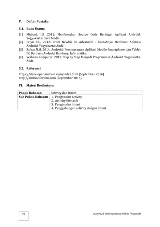 Materi 2 | Pemrograman Mobile (Android)
28
V. Daftar Pustaka
5.1. Buku Utama
[1] Michael, I.S. 2011. Membongkar Source Code Berbagai Aplikasi Android.
Yogyakarta: Gava Media.
[2] Priyo E.U. 2012. From Newbie to Advanced – Mudahnya Membuat Aplikasi
Android. Yogyakarta: Andi.
[3] Safaat N.H. 2014. Android: Pemrograman Aplikasi Mobile Smartphone dan Tablet
PC Berbasis Android. Bandung: Informatika.
[4] Wahana Komputer. 2013. Step by Step Menjadi Programmer Android. Yogyakarta:
Andi.
5.2. Referensi
https://developer.android.com/index.html [September 2016]
http://androidforums.com [September 2016]
VI. Materi Berikutnya
Pokok Bahasan Activity dan Intent
Sub Pokok Bahasan 1. Pengenalan activity
2. Activity life cycle
3. Pengenalan intent
4. Penggabungan activity dengan intent
 