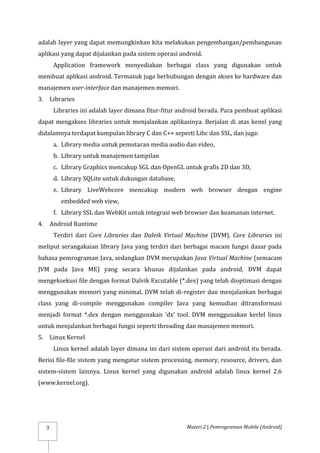 Materi 2 | Pemrograman Mobile (Android)
3
adalah layer yang dapat memungkinkan kita melakukan pengembangan/pembangunan
aplikasi yang dapat dijalankan pada sistem operasi android.
Application framework menyediakan berbagai class yang digunakan untuk
membuat aplikasi android. Termasuk juga berhubungan dengan akses ke hardware dan
manajemen user-interface dan manajemen memori.
3. Libraries
Libraries ini adalah layer dimana fitur-fitur android berada. Para pembuat aplikasi
dapat mengakses libraries untuk menjalankan aplikasinya. Berjalan di atas kenel yang
didalamnya terdapat kumpulan library C dan C++ seperti Libc dan SSL, dan juga:
a. Library media untuk pemutaran media audio dan video,
b. Library untuk manajemen tampilan
c. Library Graphics mencakup SGL dan OpenGL untuk grafis 2D dan 3D,
d. Library SQLite untuk dukungan database,
e. Library LiveWebcore mencakup modern web browser dengan engine
embedded web view,
f. Library SSL dan WebKit untuk integrasi web browser dan keamanan internet.
4. Android Runtime
Terdiri dari Core Libraries dan Dalvik Virtual Machine (DVM). Core Libraries ini
meliput serangakaian library Java yang terdiri dari berbagai macam fungsi dasar pada
bahasa pemrograman Java, sedangkan DVM merupakan Java Virtual Machine (semacam
JVM pada Java ME) yang secara khusus dijalankan pada android. DVM dapat
mengeksekusi file dengan format Dalvik Excutable (*.dex) yang telah dioptimasi dengan
menggunakan memori yang minimal. DVM telah di-register dan menjalankan berbagai
class yang di-compile menggunakan compiler Java yang kemudian ditransformasi
menjadi format *.dex dengan menggunakan ‘dx’ tool. DVM menggunakan kerlel linux
untuk menjalankan berbagai fungsi seperti threading dan manajemen memori.
5. Linux Kernel
Linux kernel adalah layer dimana ini dari sistem operasi dari android itu berada.
Berisi file-file sistem yang mengatur sistem processing, memory, resource, drivers, dan
sistem-sistem lainnya. Linux kernel yang digunakan android adalah linux kernel 2.6
(www.kernel.org).
 