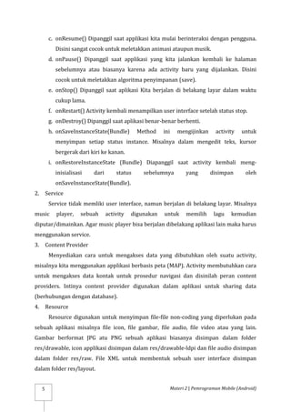 Materi 2 | Pemrograman Mobile (Android)
5
c. onResume() Dipanggil saat applikasi kita mulai berinteraksi dengan pengguna.
Disini sangat cocok untuk meletakkan animasi ataupun musik.
d. onPause() Dipanggil saat applikasi yang kita jalankan kembali ke halaman
sebelumnya atau biasanya karena ada activity baru yang dijalankan. Disini
cocok untuk meletakkan algoritma penyimpanan (save).
e. onStop() Dipanggil saat aplikasi Kita berjalan di belakang layar dalam waktu
cukup lama.
f. onRestart() Activity kembali menampilkan user interface setelah status stop.
g. onDestroy() Dipanggil saat aplikasi benar-benar berhenti.
h. onSaveInstanceState(Bundle) Method ini mengijinkan activity untuk
menyimpan setiap status instance. Misalnya dalam mengedit teks, kursor
bergerak dari kiri ke kanan.
i. onRestoreInstanceState (Bundle) Diapanggil saat activity kembali meng-
inisialisasi dari status sebelumnya yang disimpan oleh
onSaveInstanceState(Bundle).
2. Service
Service tidak memliki user interface, namun berjalan di belakang layar. Misalnya
music player, sebuah activity digunakan untuk memilih lagu kemudian
diputar/dimainkan. Agar music player bisa berjalan dibelakang aplikasi lain maka harus
menggunakan service.
3. Content Provider
Menyediakan cara untuk mengakses data yang dibutuhkan oleh suatu activity,
misalnya kita menggunakan applikasi berbasis peta (MAP). Activity membutuhkan cara
untuk mengakses data kontak untuk prosedur navigasi dan disinilah peran content
providers. Intinya content provider digunakan dalam aplikasi untuk sharing data
(berhubungan dengan database).
4. Resource
Resource digunakan untuk menyimpan file-file non-coding yang diperlukan pada
sebuah aplikasi misalnya file icon, file gambar, file audio, file video atau yang lain.
Gambar berformat JPG atu PNG sebuah aplikasi biasanya disimpan dalam folder
res/drawable, icon applikasi disimpan dalam res/drawable-ldpi dan file audio disimpan
dalam folder res/raw. File XML untuk membentuk sebuah user interface disimpan
dalam folder res/layout.
 