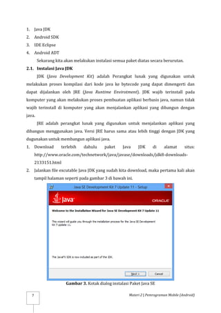 Materi 2 | Pemrograman Mobile (Android)
7
1. Java JDK
2. Android SDK
3. IDE Eclipse
4. Android ADT
Sekarang kita akan melakukan instalasi semua paket diatas secara berurutan.
2.1. Instalasi Java JDK
JDK (Java Development Kit) adalah Perangkat lunak yang digunakan untuk
melakukan proses kompilasi dari kode java ke bytecode yang dapat dimengerti dan
dapat dijalankan oleh JRE (Java Runtime Envirotment). JDK wajib terinstall pada
komputer yang akan melakukan proses pembuatan aplikasi berbasis java, namun tidak
wajib terinstall di komputer yang akan menjalankan aplikasi yang dibangun dengan
java.
JRE adalah perangkat lunak yang digunakan untuk menjalankan aplikasi yang
dibangun menggunakan java. Versi JRE harus sama atau lebih tinggi dengan JDK yang
dugunakan untuk membangun aplikasi java.
1. Download terlebih dahulu paket Java JDK di alamat situs:
http://www.oracle.com/technetwork/java/javase/downloads/jdk8-downloads-
2133151.html
2. Jalankan file excutable Java JDK yang sudah kita download, maka pertama kali akan
tampil halaman seperti pada gambar 3 di bawah ini.
Gambar 3. Kotak dialog instalasi Paket Java SE
 