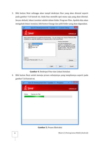 Materi 2 | Pemrograman Mobile (Android)
8
3. Klik button Next sehingga akan tampil deskripsi fitur yang akan diinstal seperti
pada gambar 4 di bawah ini. Anda bias memilih opsi mana saja yang akan diinstal.
Secara default, lokasi instalasi adalah dalam folder Program Files. Apabila kita akan
mengubah lokasi instalasi, klik button Change dan pilih folder yang akan digunakan.
Gambar 4. Deskripsi Fitur dan Lokasi Instalasi
4. Klik button Next untuk menuju proses selanjutnya yang tampilannya seperti pada
gambar 5 di bawah ini.
Gambar 5. Proses Ekstraksi
 