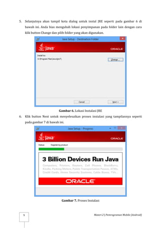 Materi 2 | Pemrograman Mobile (Android)
9
5. Selanjutnya akan tampil kota dialog untuk instal JRE seperti pada gambar 6 di
bawah ini. Anda bias mengubah lokasi penyimpanan pada folder lain dengan cara
klik button Change dan pilih folder yang akan digunakan.
Gambar 6. Lokasi Instalasi JRE
6. Klik button Next untuk menyelesaikan proses instalasi yang tampilannya seperti
pada gambar 7 di bawah ini.
Gambar 7. Proses Instalasi
 