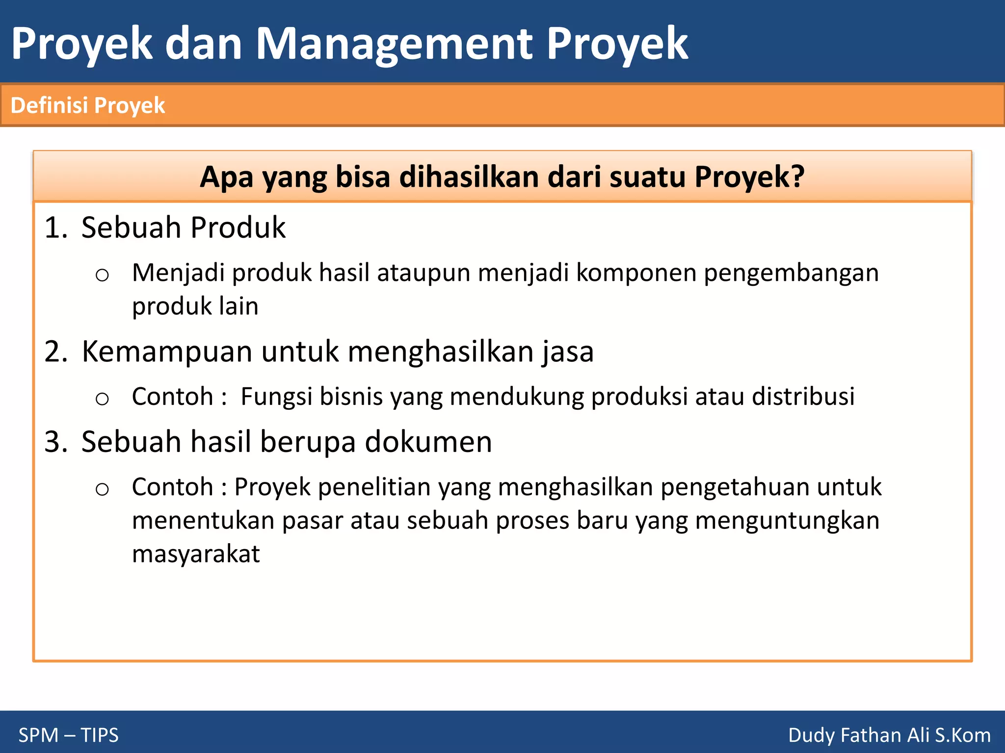 Proyek dan Management Proyek
SPM – TIPS Dudy Fathan Ali S.Kom
Definisi Proyek
Apa yang bisa dihasilkan dari suatu Proyek?
1. Sebuah Produk
o Menjadi produk hasil ataupun menjadi komponen pengembangan
produk lain
2. Kemampuan untuk menghasilkan jasa
o Contoh : Fungsi bisnis yang mendukung produksi atau distribusi
3. Sebuah hasil berupa dokumen
o Contoh : Proyek penelitian yang menghasilkan pengetahuan untuk
menentukan pasar atau sebuah proses baru yang menguntungkan
masyarakat
 