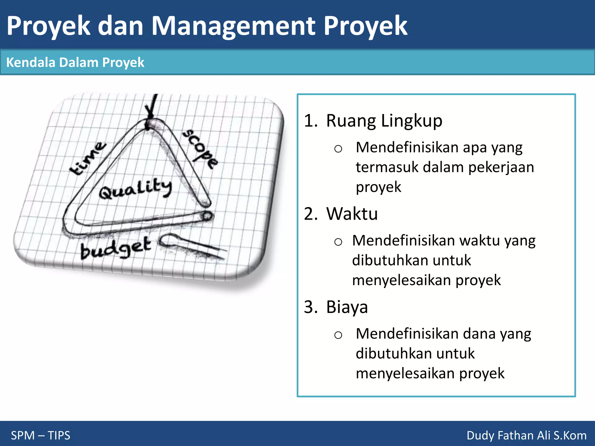 Proyek dan Management Proyek
SPM – TIPS Dudy Fathan Ali S.Kom
Kendala Dalam Proyek
1. Ruang Lingkup
o Mendefinisikan apa yang
termasuk dalam pekerjaan
proyek
2. Waktu
o Mendefinisikan waktu yang
dibutuhkan untuk
menyelesaikan proyek
3. Biaya
o Mendefinisikan dana yang
dibutuhkan untuk
menyelesaikan proyek
 