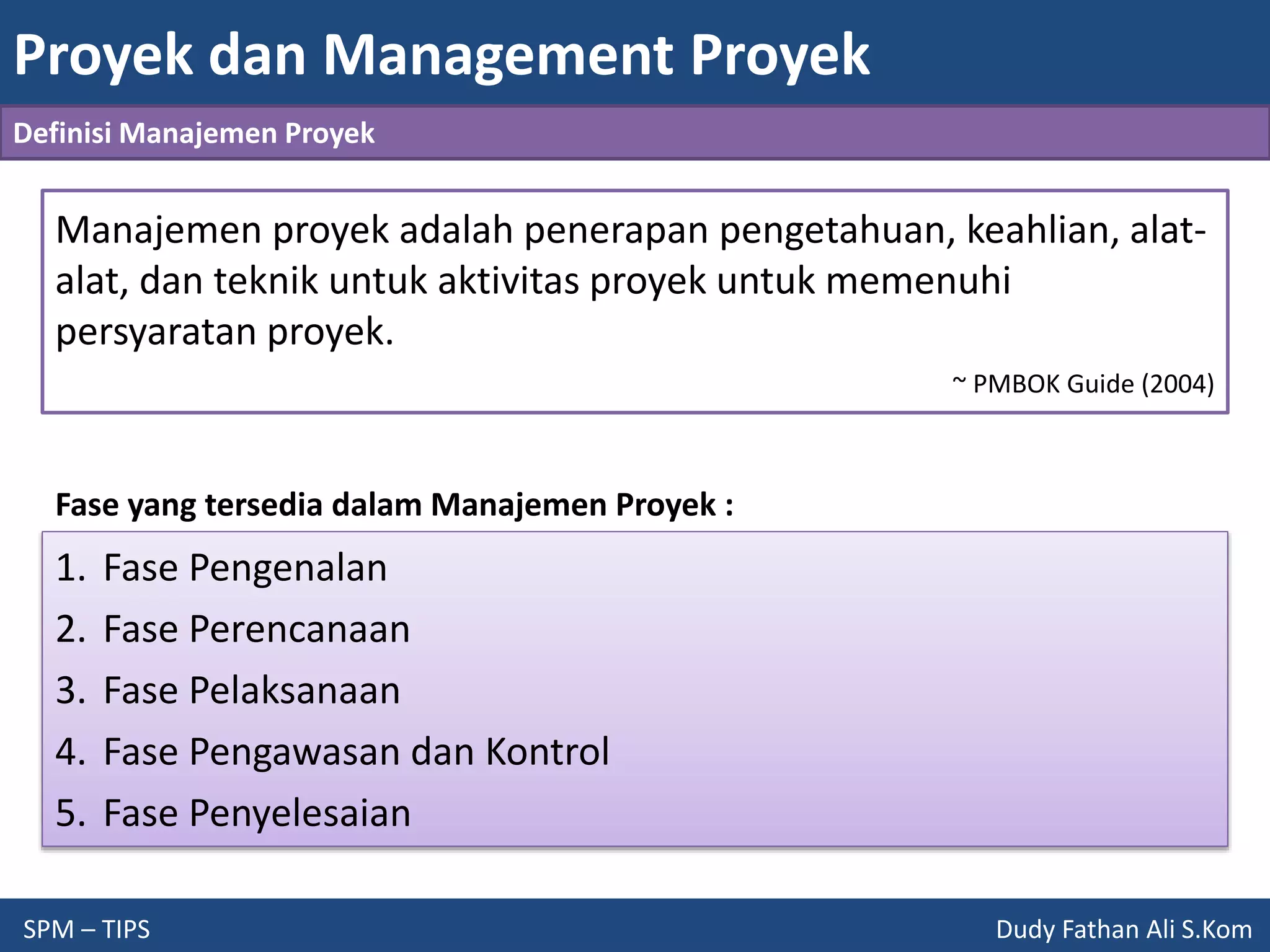 Proyek dan Management Proyek
SPM – TIPS Dudy Fathan Ali S.Kom
Definisi Manajemen Proyek
Manajemen proyek adalah penerapan pengetahuan, keahlian, alat-
alat, dan teknik untuk aktivitas proyek untuk memenuhi
persyaratan proyek.
~ PMBOK Guide (2004)
Fase yang tersedia dalam Manajemen Proyek :
1. Fase Pengenalan
2. Fase Perencanaan
3. Fase Pelaksanaan
4. Fase Pengawasan dan Kontrol
5. Fase Penyelesaian
 
