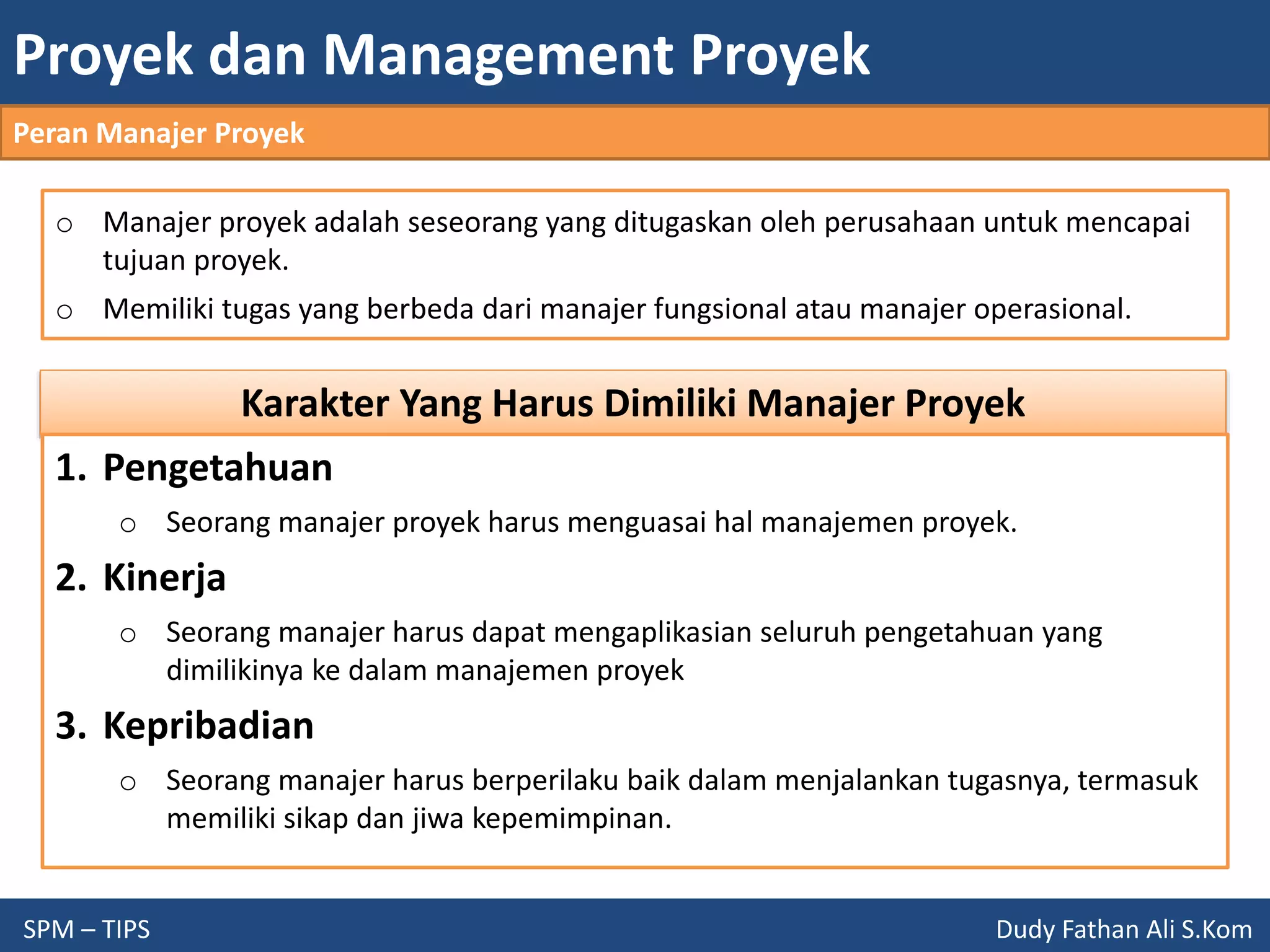 Proyek dan Management Proyek
SPM – TIPS Dudy Fathan Ali S.Kom
Peran Manajer Proyek
o Manajer proyek adalah seseorang yang ditugaskan oleh perusahaan untuk mencapai
tujuan proyek.
o Memiliki tugas yang berbeda dari manajer fungsional atau manajer operasional.
Karakter Yang Harus Dimiliki Manajer Proyek
1. Pengetahuan
o Seorang manajer proyek harus menguasai hal manajemen proyek.
2. Kinerja
o Seorang manajer harus dapat mengaplikasian seluruh pengetahuan yang
dimilikinya ke dalam manajemen proyek
3. Kepribadian
o Seorang manajer harus berperilaku baik dalam menjalankan tugasnya, termasuk
memiliki sikap dan jiwa kepemimpinan.
 
