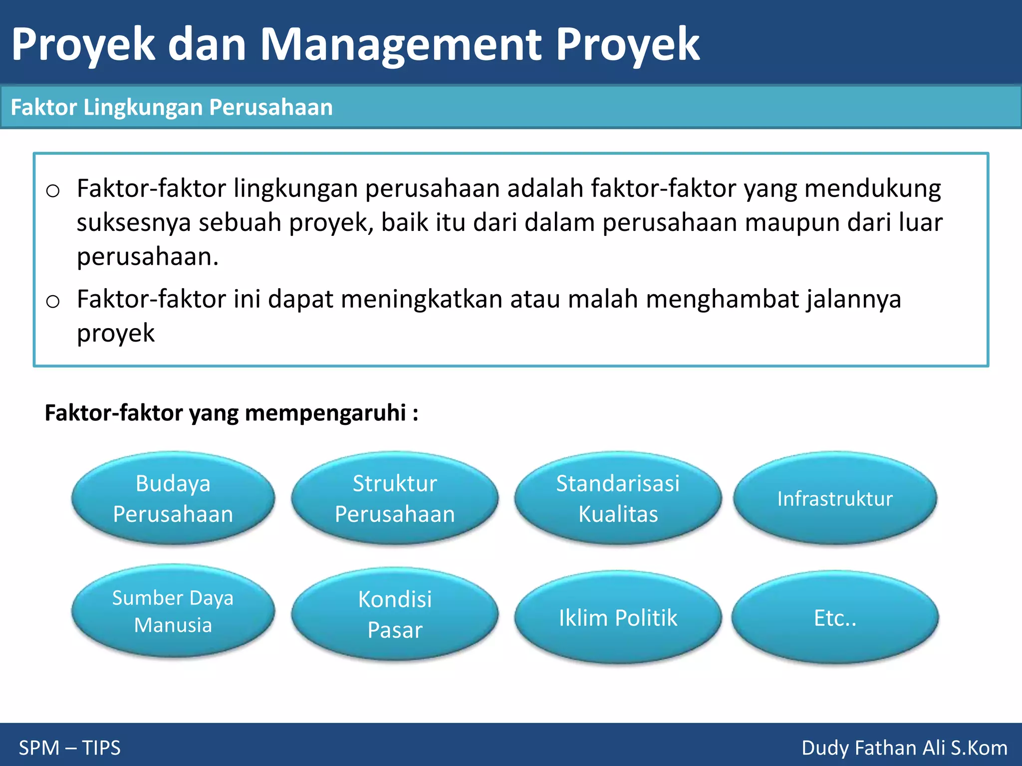 Proyek dan Management Proyek
SPM – TIPS Dudy Fathan Ali S.Kom
Faktor Lingkungan Perusahaan
o Faktor-faktor lingkungan perusahaan adalah faktor-faktor yang mendukung
suksesnya sebuah proyek, baik itu dari dalam perusahaan maupun dari luar
perusahaan.
o Faktor-faktor ini dapat meningkatkan atau malah menghambat jalannya
proyek
Budaya
Perusahaan
Struktur
Perusahaan
Standarisasi
Kualitas
Infrastruktur
Sumber Daya
Manusia
Kondisi
Pasar Iklim Politik Etc..
Faktor-faktor yang mempengaruhi :
 