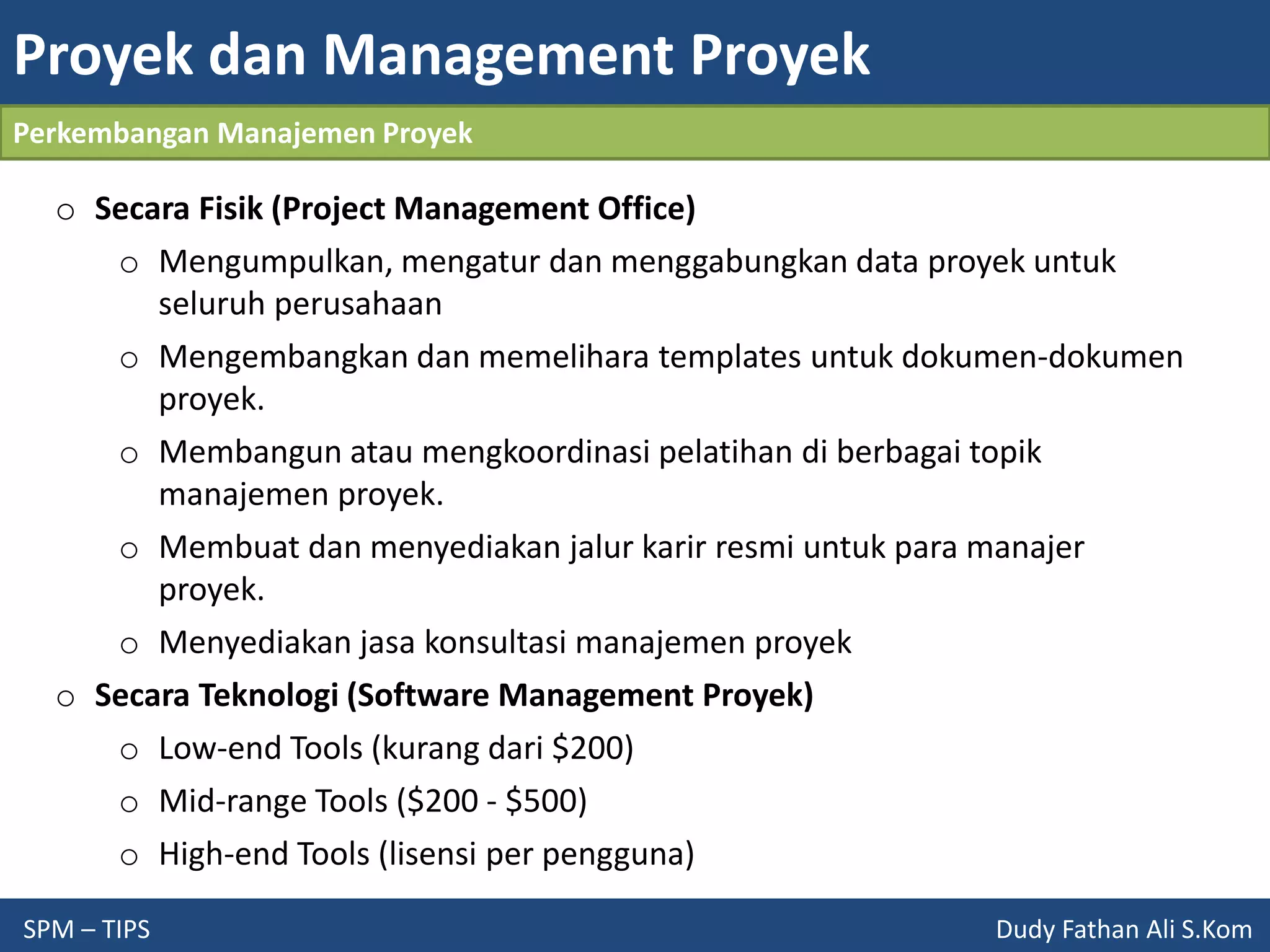Proyek dan Management Proyek
SPM – TIPS Dudy Fathan Ali S.Kom
Perkembangan Manajemen Proyek
o Secara Fisik (Project Management Office)
o Mengumpulkan, mengatur dan menggabungkan data proyek untuk
seluruh perusahaan
o Mengembangkan dan memelihara templates untuk dokumen-dokumen
proyek.
o Membangun atau mengkoordinasi pelatihan di berbagai topik
manajemen proyek.
o Membuat dan menyediakan jalur karir resmi untuk para manajer
proyek.
o Menyediakan jasa konsultasi manajemen proyek
o Secara Teknologi (Software Management Proyek)
o Low-end Tools (kurang dari $200)
o Mid-range Tools ($200 - $500)
o High-end Tools (lisensi per pengguna)
 