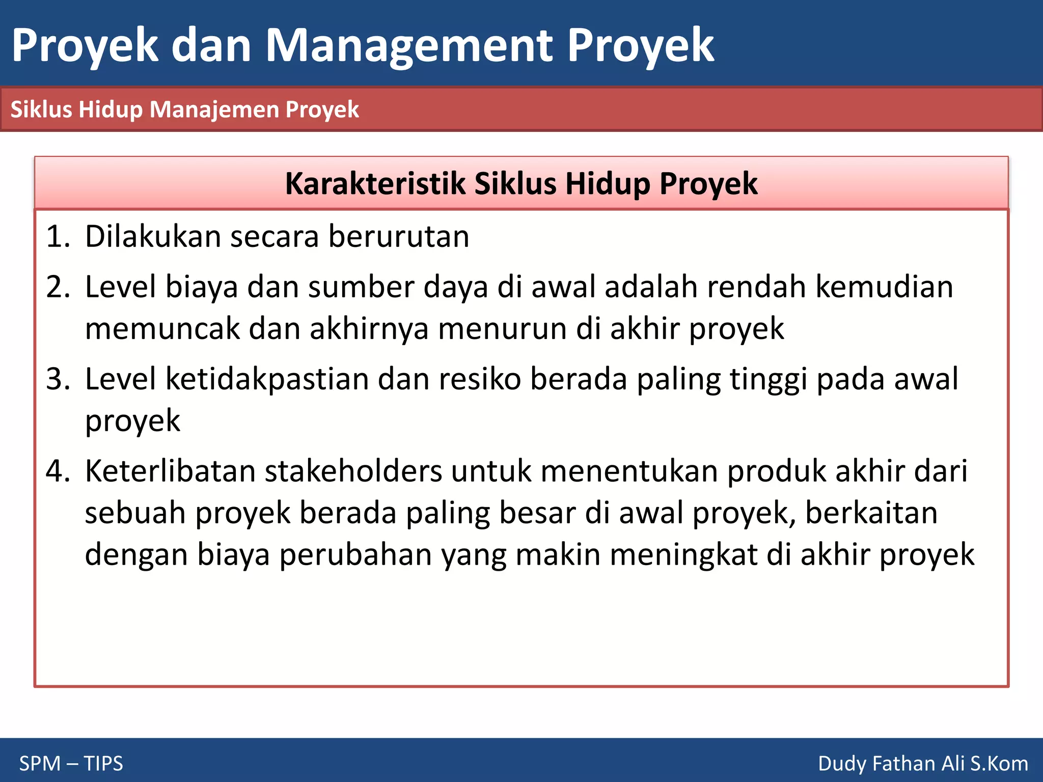 Proyek dan Management Proyek
SPM – TIPS Dudy Fathan Ali S.Kom
Siklus Hidup Manajemen Proyek
Karakteristik Siklus Hidup Proyek
1. Dilakukan secara berurutan
2. Level biaya dan sumber daya di awal adalah rendah kemudian
memuncak dan akhirnya menurun di akhir proyek
3. Level ketidakpastian dan resiko berada paling tinggi pada awal
proyek
4. Keterlibatan stakeholders untuk menentukan produk akhir dari
sebuah proyek berada paling besar di awal proyek, berkaitan
dengan biaya perubahan yang makin meningkat di akhir proyek
 