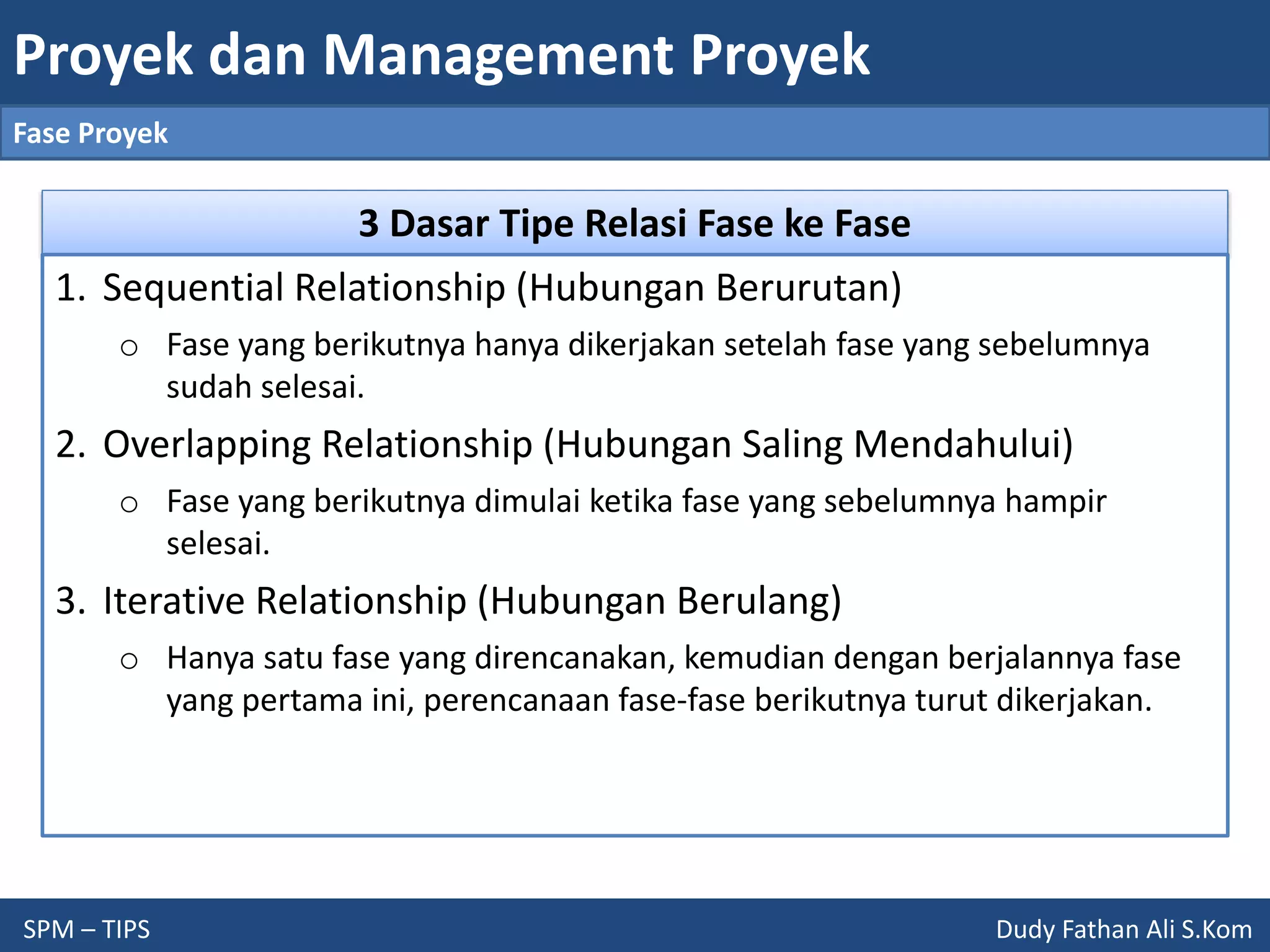 Proyek dan Management Proyek
SPM – TIPS Dudy Fathan Ali S.Kom
Fase Proyek
3 Dasar Tipe Relasi Fase ke Fase
1. Sequential Relationship (Hubungan Berurutan)
o Fase yang berikutnya hanya dikerjakan setelah fase yang sebelumnya
sudah selesai.
2. Overlapping Relationship (Hubungan Saling Mendahului)
o Fase yang berikutnya dimulai ketika fase yang sebelumnya hampir
selesai.
3. Iterative Relationship (Hubungan Berulang)
o Hanya satu fase yang direncanakan, kemudian dengan berjalannya fase
yang pertama ini, perencanaan fase-fase berikutnya turut dikerjakan.
 