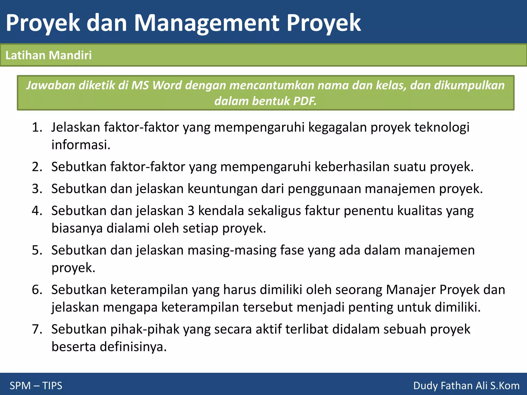 Proyek dan Management Proyek
SPM – TIPS Dudy Fathan Ali S.Kom
Latihan Mandiri
1. Jelaskan faktor-faktor yang mempengaruhi kegagalan proyek teknologi
informasi.
2. Sebutkan faktor-faktor yang mempengaruhi keberhasilan suatu proyek.
3. Sebutkan dan jelaskan keuntungan dari penggunaan manajemen proyek.
4. Sebutkan dan jelaskan 3 kendala sekaligus faktur penentu kualitas yang
biasanya dialami oleh setiap proyek.
5. Sebutkan dan jelaskan masing-masing fase yang ada dalam manajemen
proyek.
6. Sebutkan keterampilan yang harus dimiliki oleh seorang Manajer Proyek dan
jelaskan mengapa keterampilan tersebut menjadi penting untuk dimiliki.
7. Sebutkan pihak-pihak yang secara aktif terlibat didalam sebuah proyek
beserta definisinya.
Jawaban diketik di MS Word dengan mencantumkan nama dan kelas, dan dikumpulkan
dalam bentuk PDF.
 