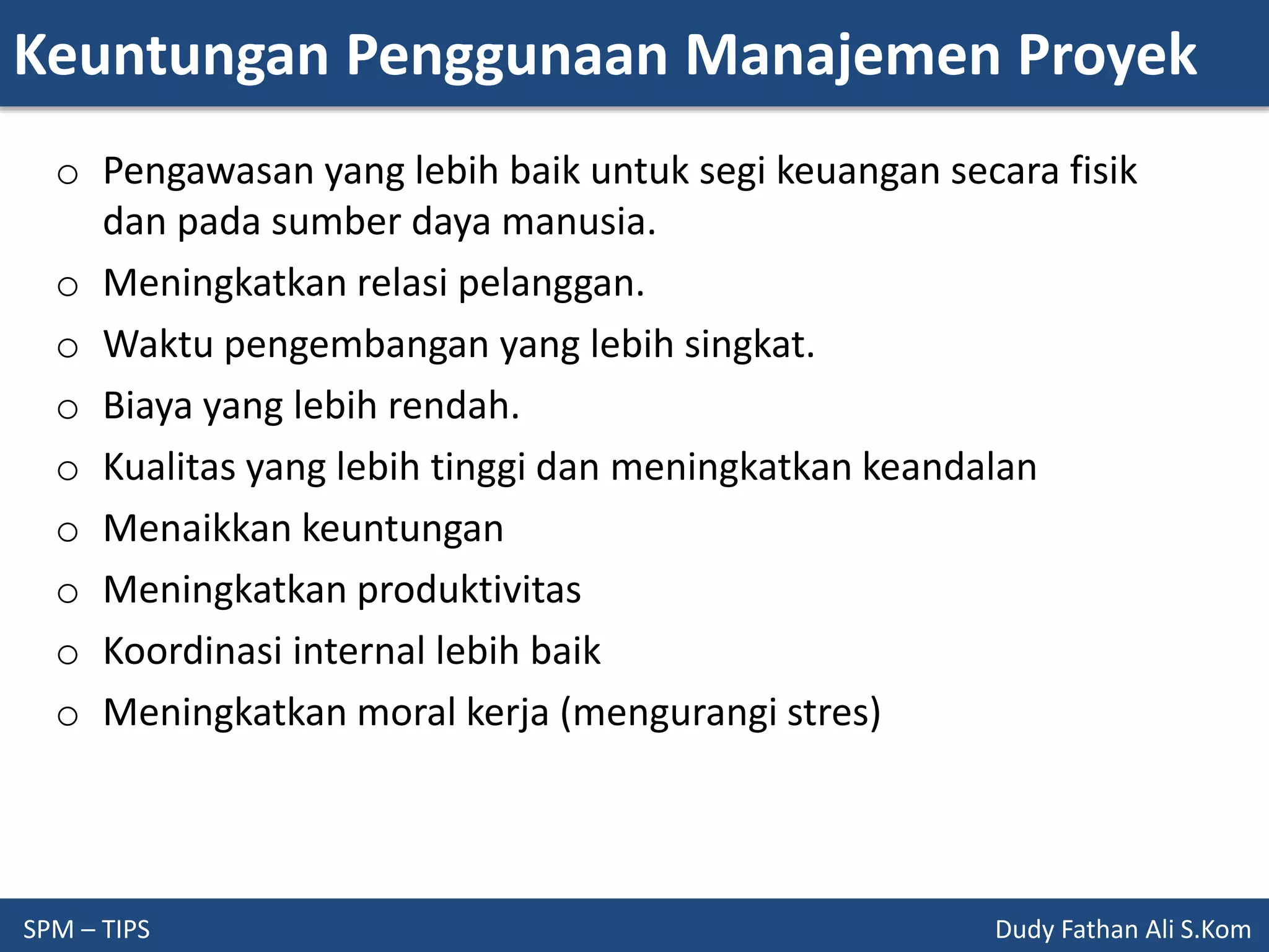 Keuntungan Penggunaan Manajemen Proyek
SPM – TIPS Dudy Fathan Ali S.Kom
o Pengawasan yang lebih baik untuk segi keuangan secara fisik
dan pada sumber daya manusia.
o Meningkatkan relasi pelanggan.
o Waktu pengembangan yang lebih singkat.
o Biaya yang lebih rendah.
o Kualitas yang lebih tinggi dan meningkatkan keandalan
o Menaikkan keuntungan
o Meningkatkan produktivitas
o Koordinasi internal lebih baik
o Meningkatkan moral kerja (mengurangi stres)
 