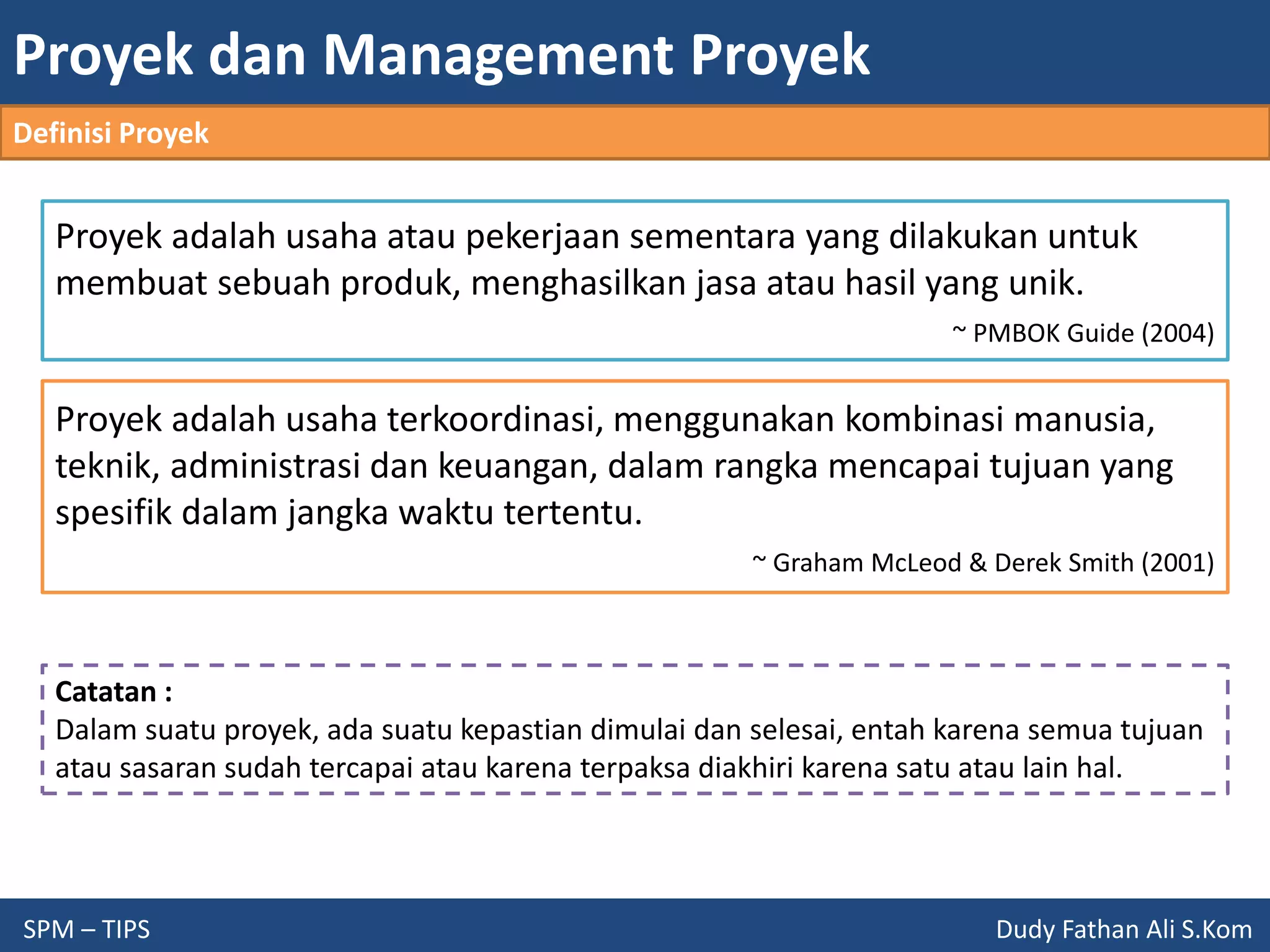 Proyek dan Management Proyek
SPM – TIPS Dudy Fathan Ali S.Kom
Proyek adalah usaha atau pekerjaan sementara yang dilakukan untuk
membuat sebuah produk, menghasilkan jasa atau hasil yang unik.
~ PMBOK Guide (2004)
Proyek adalah usaha terkoordinasi, menggunakan kombinasi manusia,
teknik, administrasi dan keuangan, dalam rangka mencapai tujuan yang
spesifik dalam jangka waktu tertentu.
~ Graham McLeod & Derek Smith (2001)
Catatan :
Dalam suatu proyek, ada suatu kepastian dimulai dan selesai, entah karena semua tujuan
atau sasaran sudah tercapai atau karena terpaksa diakhiri karena satu atau lain hal.
Definisi Proyek
 