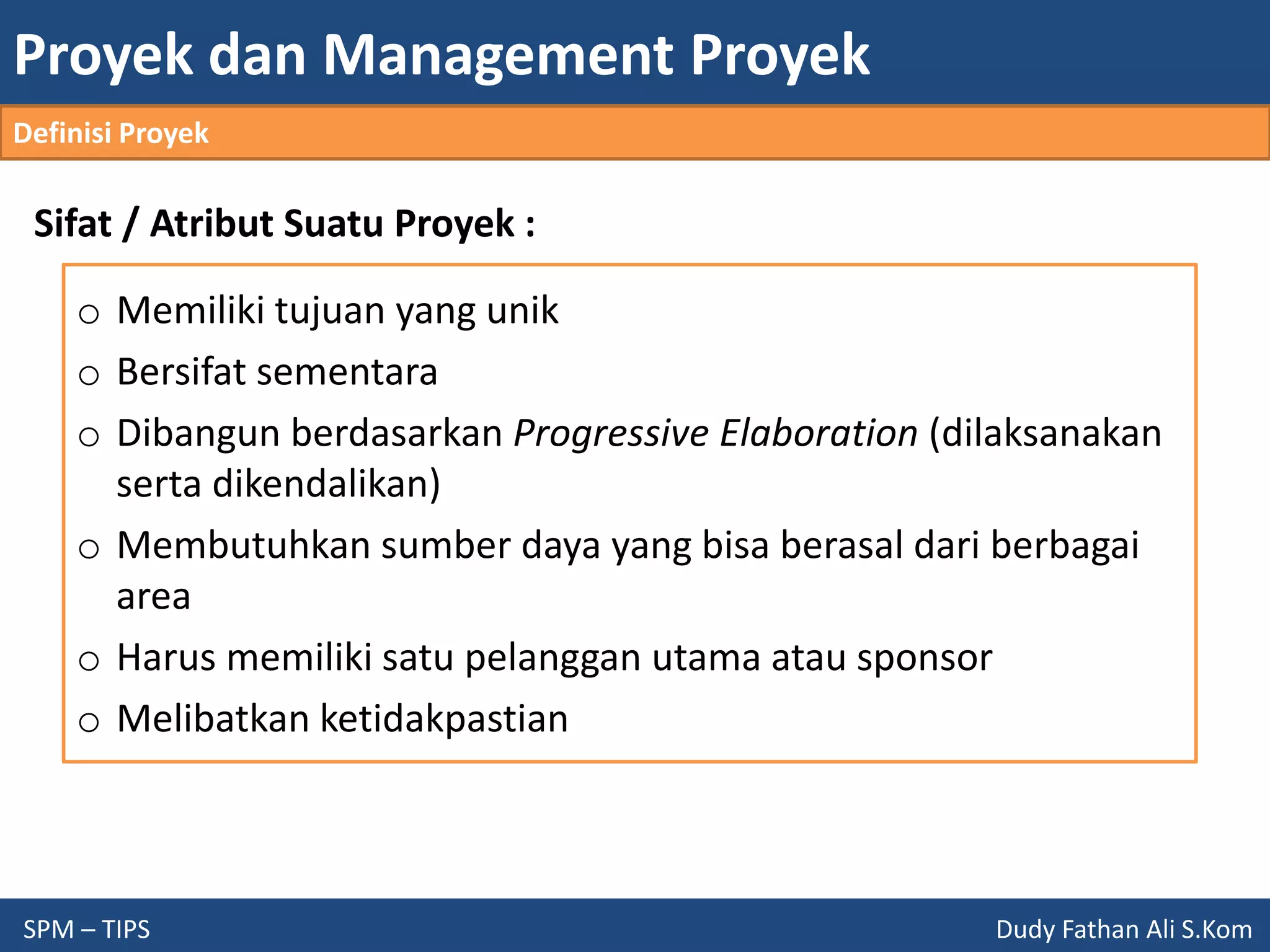 Proyek dan Management Proyek
SPM – TIPS Dudy Fathan Ali S.Kom
Definisi Proyek
Sifat / Atribut Suatu Proyek :
o Memiliki tujuan yang unik
o Bersifat sementara
o Dibangun berdasarkan Progressive Elaboration (dilaksanakan
serta dikendalikan)
o Membutuhkan sumber daya yang bisa berasal dari berbagai
area
o Harus memiliki satu pelanggan utama atau sponsor
o Melibatkan ketidakpastian
 